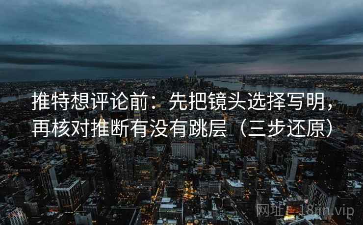 推特想评论前：先把镜头选择写明，再核对推断有没有跳层（三步还原）