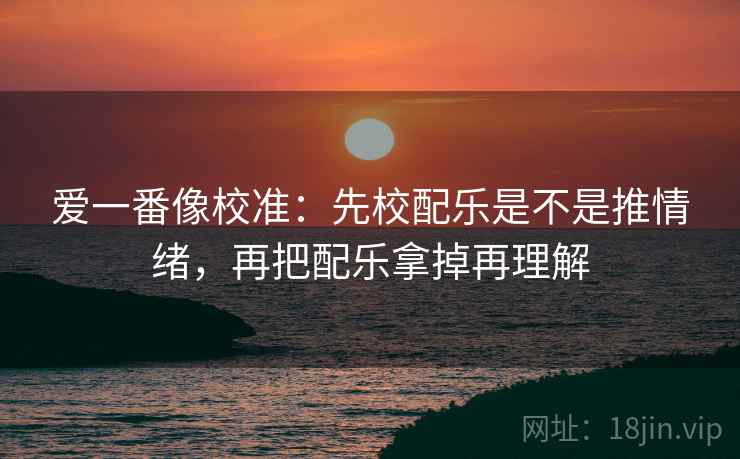 爱一番像校准：先校配乐是不是推情绪，再把配乐拿掉再理解