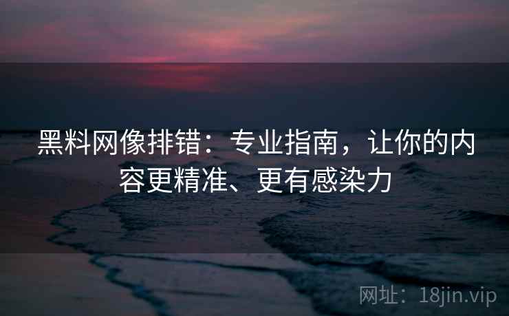 黑料网像排错：专业指南，让你的内容更精准、更有感染力
