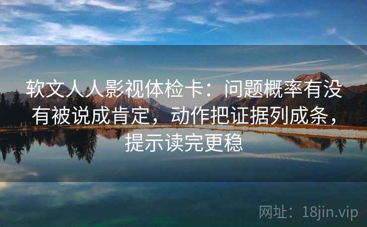 软文人人影视体检卡：问题概率有没有被说成肯定，动作把证据列成条，提示读完更稳