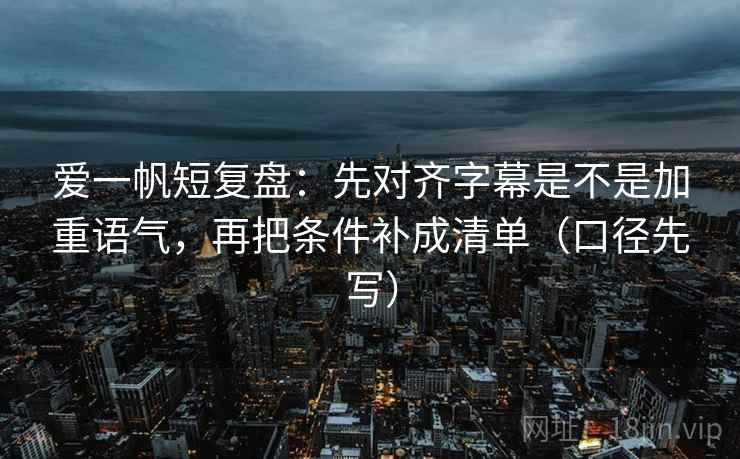 爱一帆短复盘：先对齐字幕是不是加重语气，再把条件补成清单（口径先写）