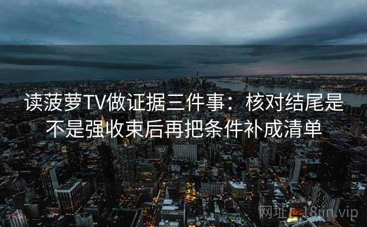 读菠萝TV做证据三件事：核对结尾是不是强收束后再把条件补成清单