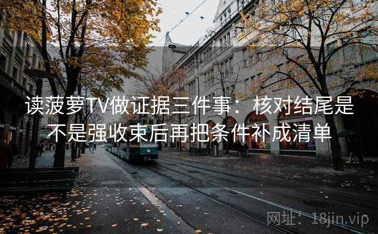 读菠萝TV做证据三件事：核对结尾是不是强收束后再把条件补成清单
