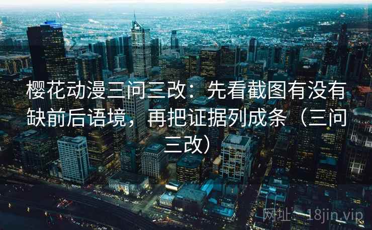 樱花动漫三问三改：先看截图有没有缺前后语境，再把证据列成条（三问三改）