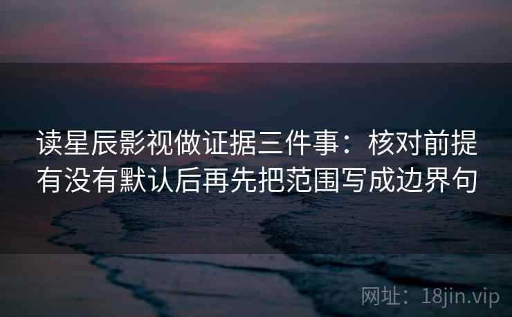 读星辰影视做证据三件事：核对前提有没有默认后再先把范围写成边界句