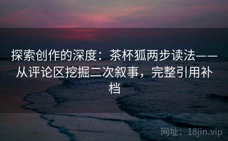 探索创作的深度:茶杯狐两步读法——从评论区挖掘二次叙事,完整引用补档 探索创作的深度:茶杯狐两步读法——从评论区挖掘二次叙事,完整引用补档
