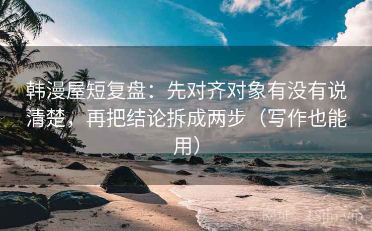 韩漫屋短复盘：先对齐对象有没有说清楚，再把结论拆成两步（写作也能用）
