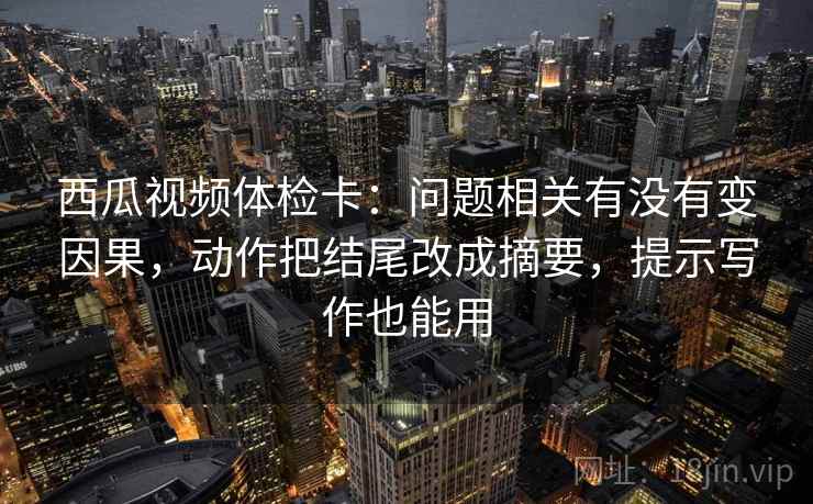 西瓜视频体检卡:问题相关有没有变因果,动作把结尾改成摘要,提示写作也能用 西瓜视频体检卡:问题相关有没有变因果,动作把结尾改成摘要,提示写作也能用
