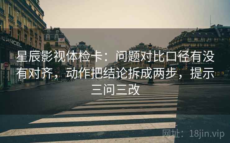 星辰影视体检卡：问题对比口径有没有对齐，动作把结论拆成两步，提示三问三改