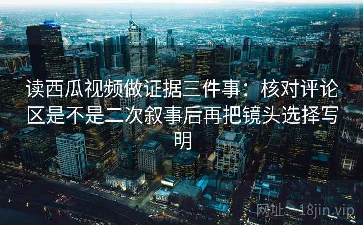 读西瓜视频做证据三件事:核对评论区是不是二次叙事后再把镜头选择写明 读西瓜视频做证据三件事:核对评论区是不是二次叙事后再把镜头选择写明