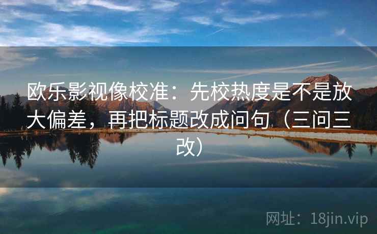 欧乐影视像校准:先校热度是不是放大偏差,再把标题改成问句(三问三改) 欧乐影视像校准:先校热度是不是放大偏差,再把标题改成问句(三问三改)